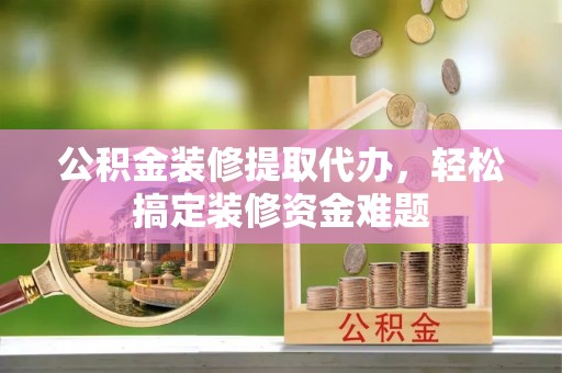 岫岩公积金装修提取代办，轻松搞定装修资金难题