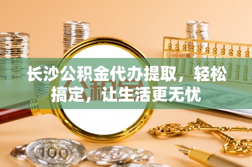 岫岩长沙公积金代办提取，轻松搞定，让生活更无忧