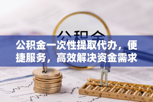 岫岩公积金一次性提取代办，便捷服务，高效解决资金需求