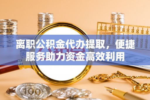 岫岩离职公积金代办提取，便捷服务助力资金高效利用