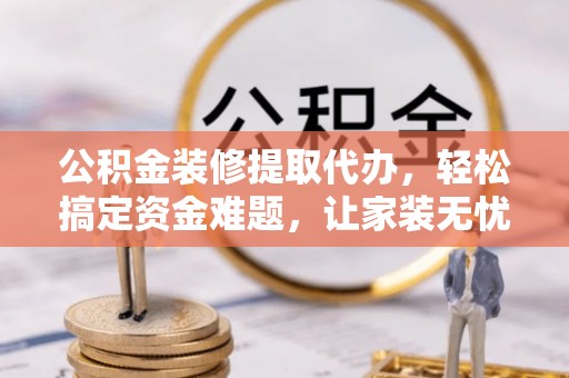 岫岩公积金装修提取代办，轻松搞定资金难题，让家装无忧