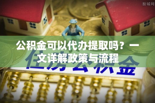 岫岩公积金可以代办提取吗？一文详解政策与流程