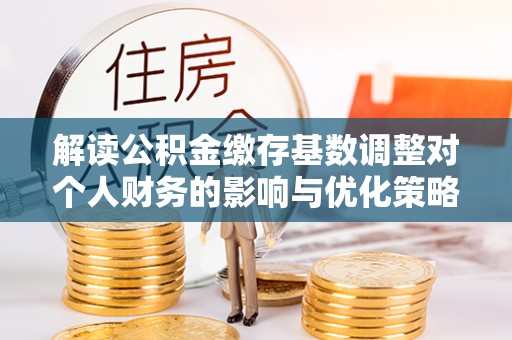 岫岩解读公积金缴存基数调整对个人财务的影响与优化策略