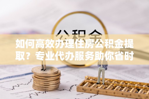 岫岩如何高效办理住房公积金提取？专业代办服务助你省时省力
