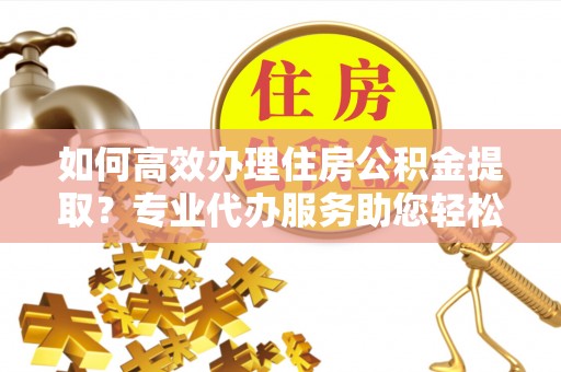 岫岩如何高效办理住房公积金提取？专业代办服务助您轻松搞定